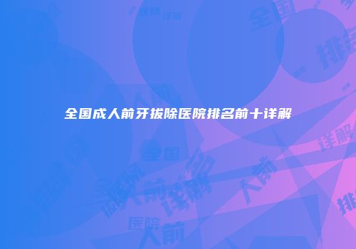 全国成人前牙拔除医院排名前十详解