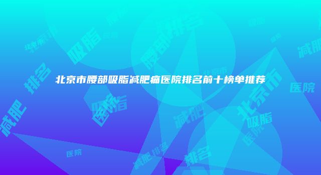 北京市腰部吸脂减肥痛医院排名前十榜单推荐