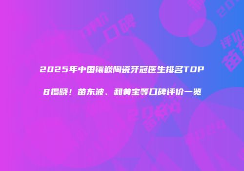 2025年中国镶嵌陶瓷牙冠医生排名TOP8揭晓！苗东波、和黄宝等口碑评价一览
