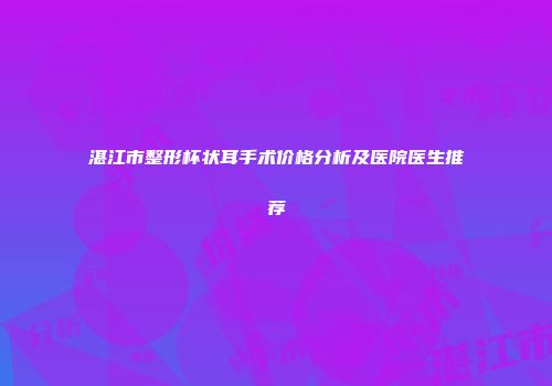 湛江市整形杯状耳手术价格分析及医院医生推荐