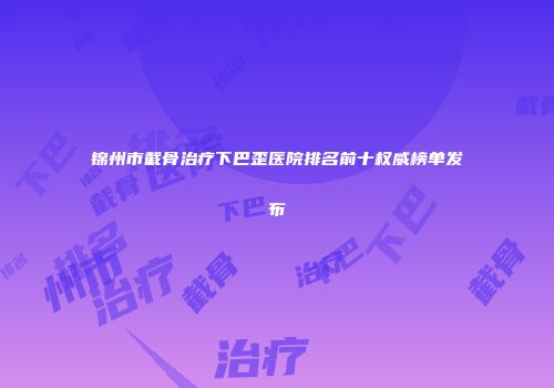 锦州市截骨治疗下巴歪医院排名前十权威榜单发布