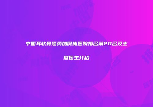 中国耳软骨隆鼻加假体医院排名前20名及主推医生介绍