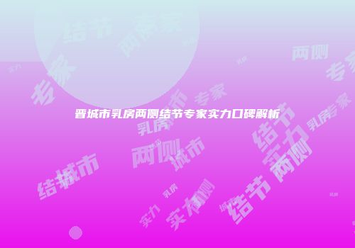 晋城市乳房两侧结节专家实力口碑解析