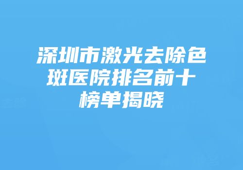 深圳市激光去除色斑医院排名前十榜单揭晓