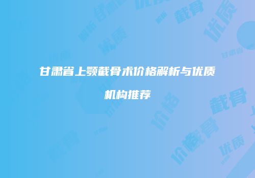 甘肃省上颚截骨术价格解析与优质机构推荐
