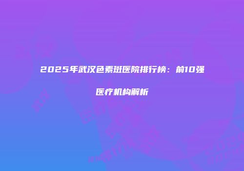 2025年武汉色素斑医院排行榜：前10强医疗机构解析