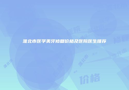 淮北市医学美牙修复价格及医院医生推荐