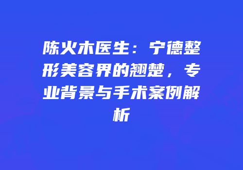 陈火木医生：宁德整形美容界的翘楚，专业背景与手术案例解析
