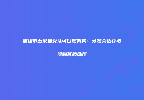 唐山市五家备受认可口腔机构：牙髓炎治疗与修复优质选择