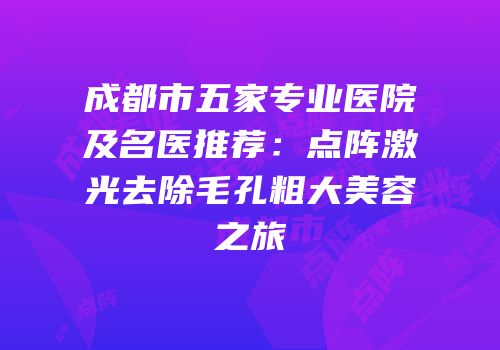 成都市五家专业医院及名医推荐：点阵激光去除毛孔粗大美容之旅
