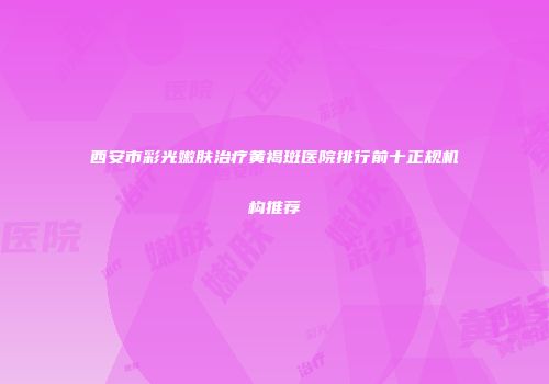 西安市彩光嫩肤治疗黄褐斑医院排行前十正规机构推荐