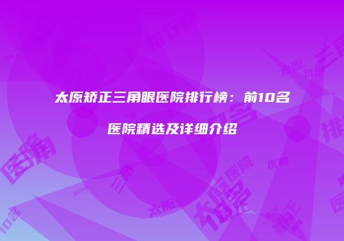 太原矫正三角眼医院排行榜：前10名医院精选及详细介绍