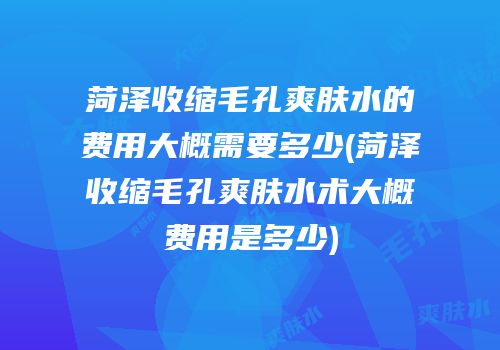 菏泽收缩毛孔爽肤水的费用大概需要多少(菏泽收缩毛孔爽肤水术大概费用是多少)