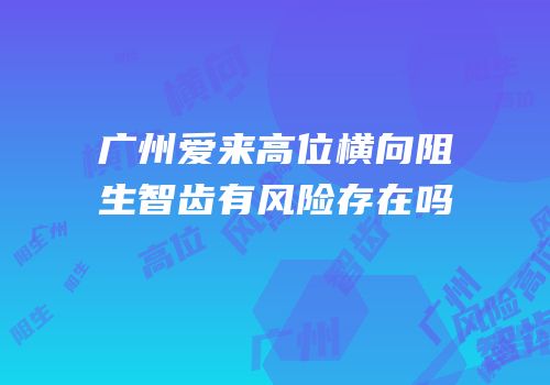 广州爱来高位横向阻生智齿有风险存在吗