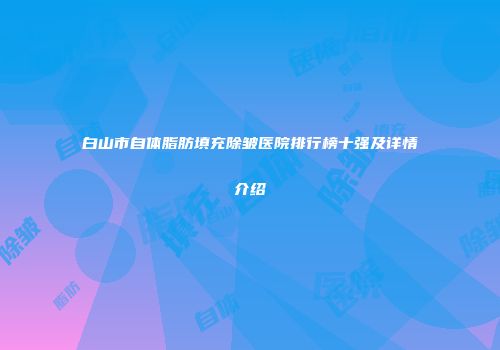 白山市自体脂肪填充除皱医院排行榜十强及详情介绍