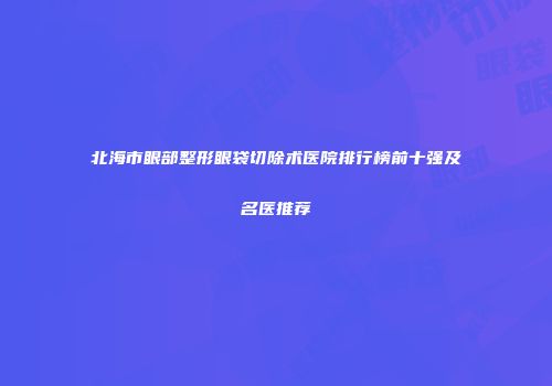 北海市眼部整形眼袋切除术医院排行榜前十强及名医推荐