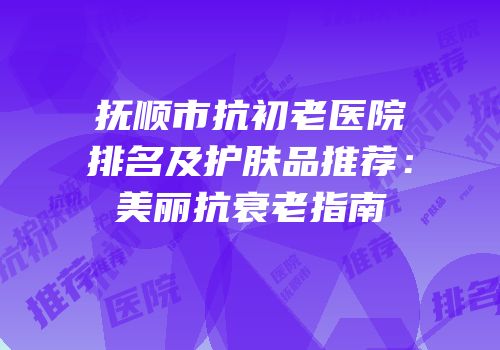 抚顺市抗初老医院排名及护肤品推荐：美丽抗衰老指南