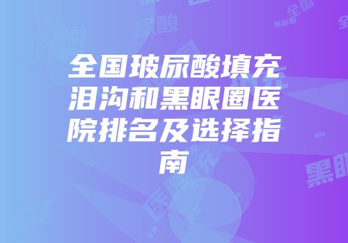 全国玻尿酸填充泪沟和黑眼圈医院排名及选择指南