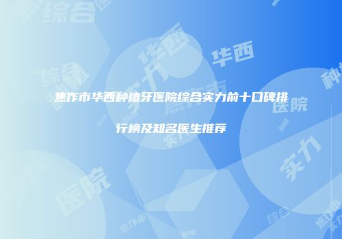 焦作市华西种植牙医院综合实力前十口碑排行榜及知名医生推荐