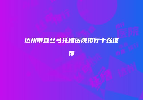 达州市直丝弓托槽医院排行十强推荐