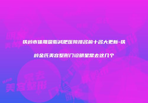 铁岭市体雕吸脂减肥医院排名前十名大更新-铁岭金氏美容整形门诊明星常去这几个