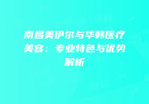 南昌美伊尔与华韩医疗美容：专业特色与优势解析