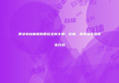 西安市自体脂肪颗粒注射丰颞：价格、医院推荐及医生介绍