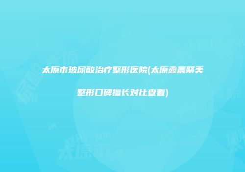 太原市玻尿酸治疗整形医院(太原鑫晨聚美整形口碑擅长对比查看)