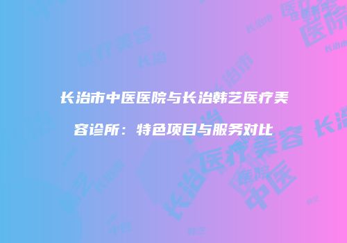 长治市中医医院与长治韩艺医疗美容诊所：特色项目与服务对比