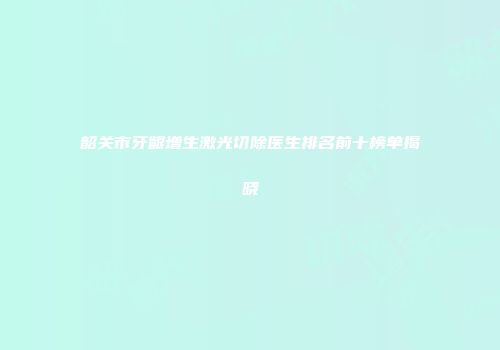韶关市牙龈增生激光切除医生排名前十榜单揭晓