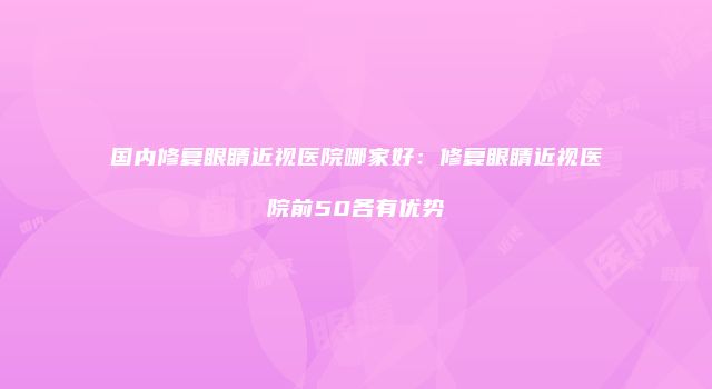 国内修复眼睛近视医院哪家好：修复眼睛近视医院前50各有优势