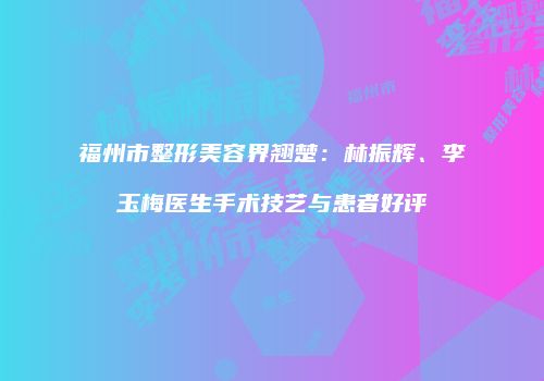 福州市整形美容界翘楚：林振辉、李玉梅医生手术技艺与患者好评