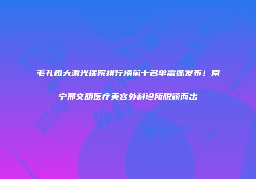 毛孔粗大激光医院排行榜前十名单震撼发布！南宁邢文明医疗美容外科诊所脱颖而出