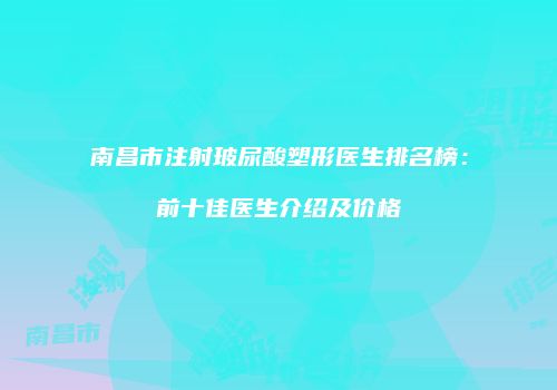 南昌市注射玻尿酸塑形医生排名榜：前十佳医生介绍及价格