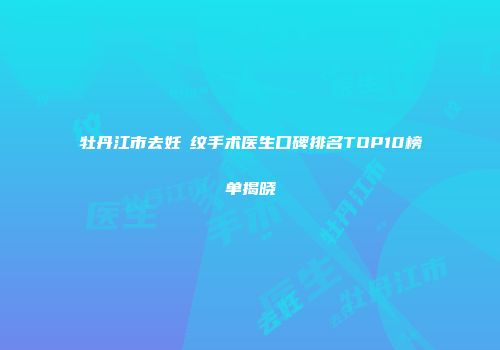 牡丹江市去妊姃纹手术医生口碑排名TOP10榜单揭晓
