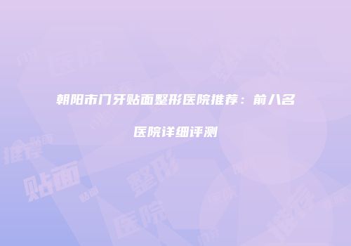 朝阳市门牙贴面整形医院推荐：前八名医院详细评测