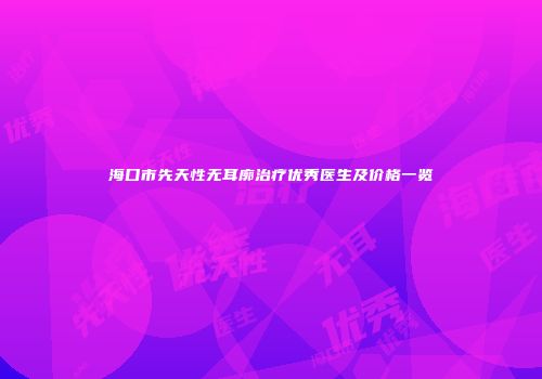 海口市先天性无耳廓治疗优秀医生及价格一览