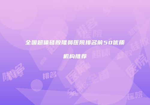 全国超体硅胶隆鼻医院排名前50优质机构推荐