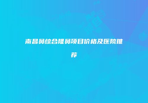 南昌鼻综合隆鼻项目价格及医院推荐