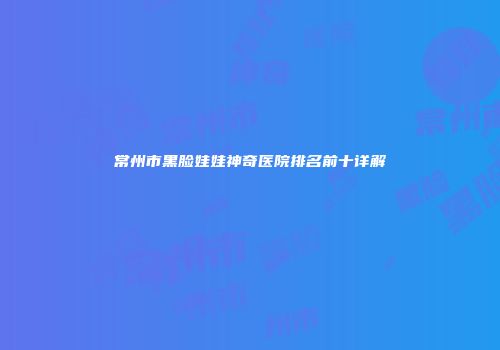 常州市黑脸娃娃神奇医院排名前十详解