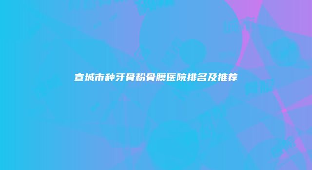 宣城市种牙骨粉骨膜医院排名及推荐