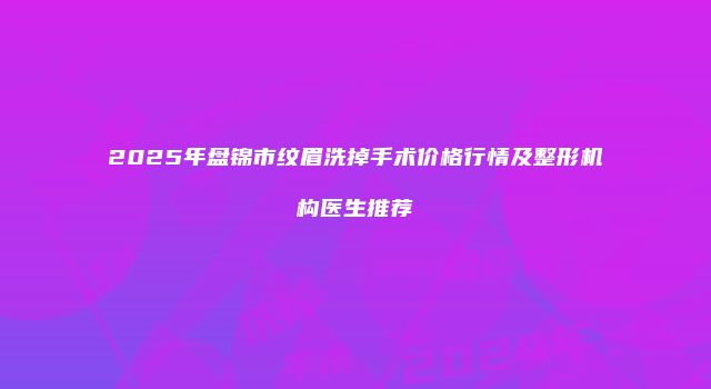 2025年盘锦市纹眉洗掉手术价格行情及整形机构医生推荐