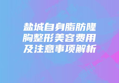 盐城自身脂肪隆胸整形美容费用及注意事项解析