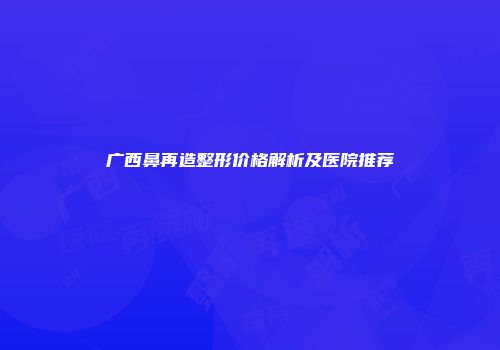 广西鼻再造整形价格解析及医院推荐