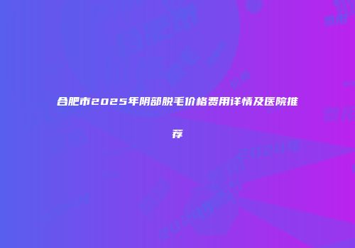 合肥市2025年阴部脱毛价格费用详情及医院推荐