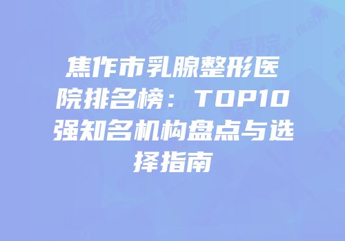焦作市乳腺整形医院排名榜：TOP10强知名机构盘点与选择指南