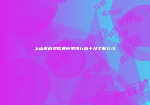太原市唇裂修复医生排行前十及专业介绍