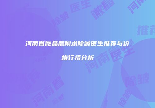 河南省微晶磨削术除皱医生推荐与价格行情分析