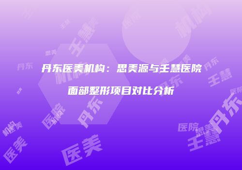 丹东医美机构：思美源与壬慧医院面部整形项目对比分析