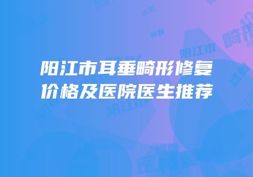 阳江市耳垂畸形修复价格及医院医生推荐